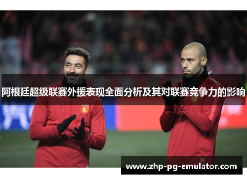 阿根廷超级联赛外援表现全面分析及其对联赛竞争力的影响 阿根廷超级联赛外援表现全面分析及其对联赛竞争力的影响