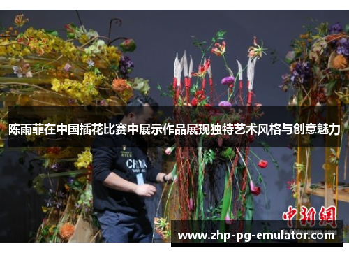 陈雨菲在中国插花比赛中展示作品展现独特艺术风格与创意魅力