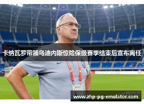 卡纳瓦罗带领乌迪内斯惊险保级赛季结束后宣布离任 卡纳瓦罗带领乌迪内斯惊险保级赛季结束后宣布离任