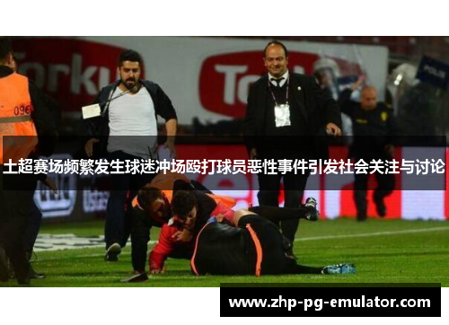 土超赛场频繁发生球迷冲场殴打球员恶性事件引发社会关注与讨论 土超赛场频繁发生球迷冲场殴打球员恶性事件引发社会关注与讨论