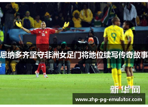 恩纳多齐坚守非洲女足门将地位续写传奇故事 恩纳多齐坚守非洲女足门将地位续写传奇故事