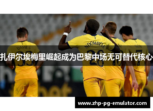 扎伊尔埃梅里崛起成为巴黎中场无可替代核心 扎伊尔埃梅里崛起成为巴黎中场无可替代核心