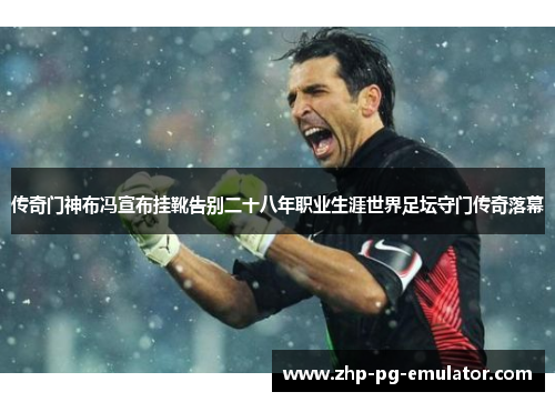 传奇门神布冯宣布挂靴告别二十八年职业生涯世界足坛守门传奇落幕