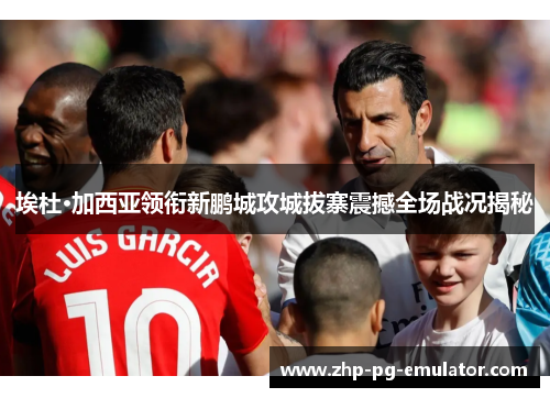 埃杜·加西亚领衔新鹏城攻城拔寨震撼全场战况揭秘