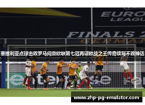塞维利亚点球击败罗马问鼎欧联第七冠再证欧战之王传奇续写不败神话