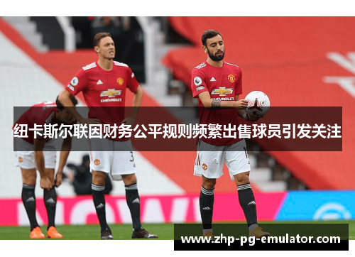 纽卡斯尔联因财务公平规则频繁出售球员引发关注 纽卡斯尔联因财务公平规则频繁出售球员引发关注