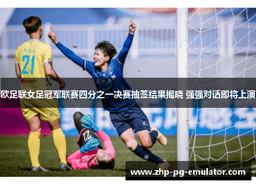 欧足联女足冠军联赛四分之一决赛抽签结果揭晓 强强对话即将上演 欧足联女足冠军联赛四分之一决赛抽签结果揭晓 强强对话即将上演